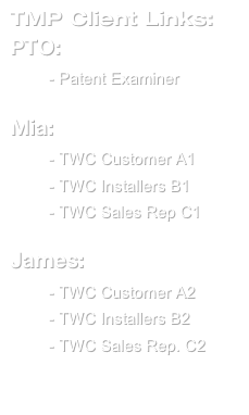TMP Client Links:
PTO:
TMP - Patent Examiner

Mia:
TMP - TWC Customer A1 TMP - TWC Installers B1
TMP - TWC Sales Rep C1

James:
TMP - TWC Customer A2
TMP - TWC Installers B2
TMP - TWC Sales Rep. C2

TMP - K-9 Boards